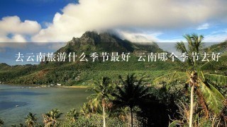 去云南旅游什么季节最好 云南哪个季节去好