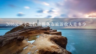 2016元旦小长假安徽各市旅游收入是多少