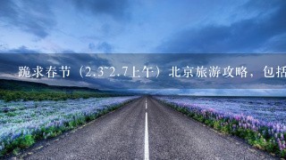 跪求春节（<br/>2、3~<br/>2、7上午）北京旅游攻略，包括交通和吃的、游玩时间。我住在前门东大街！！！