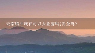 云南腾冲现在可以去旅游吗?安全吗?