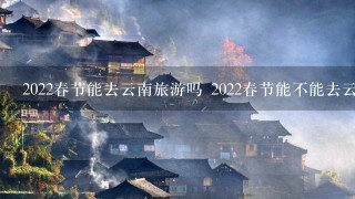 2022春节能去云南旅游吗 2022春节能不能去云南旅游