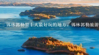 锡林郭勒盟十大最好玩的地方，锡林郭勒旅游攻略必玩