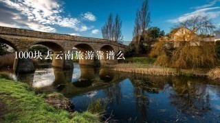 1000块去云南旅游靠谱么