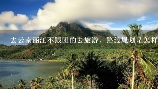 去云南丽江不跟团的去旅游，路线规划是怎样的？