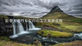 长春大连丹东长白山怎么旅游攻略