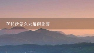 在长沙怎么去越南旅游