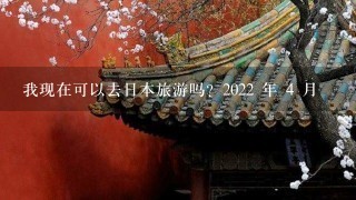 我现在可以去日本旅游吗？2022 年 4 月