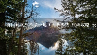 厦门到欧洲希腊一地10天多少钱 旅游攻略 爱