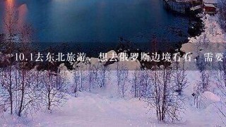 <br/>10、1去东北旅游，想去俄罗斯边境看看，需要什么手续？