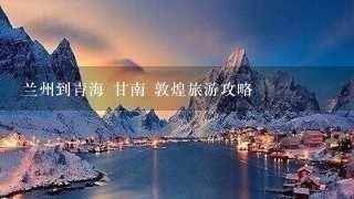 兰州到青海 甘南 敦煌旅游攻略