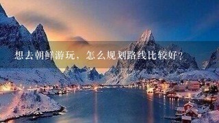 想去朝鲜游玩，怎么规划路线比较好？