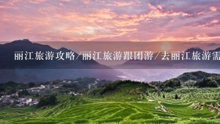 丽江旅游攻略/丽江旅游跟团游/去丽江旅游需要多少钱