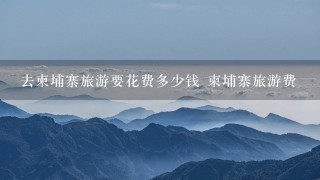 去柬埔寨旅游要花费多少钱 柬埔寨旅游费