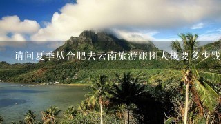 请问夏季从合肥去云南旅游跟团大概要多少钱？需要准备什么必需品，有什么要注意的吗？