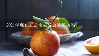 2021年现在去云南旅游会被隔离吗？