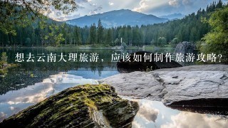 想去云南大理旅游，应该如何制作旅游攻略？