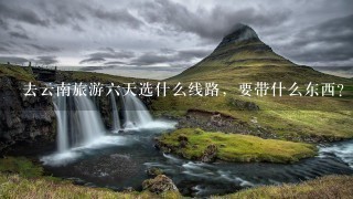 去云南旅游六天选什么线路，要带什么东西？