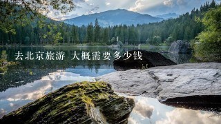 去北京旅游 大概需要多少钱