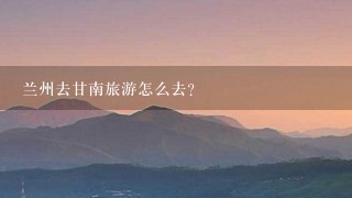 兰州去甘南旅游怎么去?