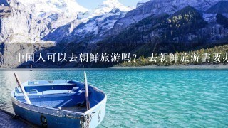 中国人可以去朝鲜旅游吗？ 去朝鲜旅游需要办理什么