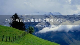 2021年现在去云南旅游会被隔离吗？