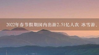 2022年春节假期国内出游<br/>2、51亿人次 冰雪游、本地游