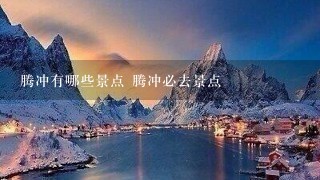 腾冲有哪些景点 腾冲必去景点