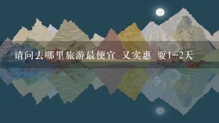 请问去哪里旅游最便宜 又实惠 耍1-2天