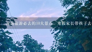 河南旅游必去的10大景点，寒假家长带孩子去哪儿玩