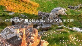 带孩子去广州长隆旅游，2天1晚旅游攻略