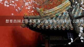 想要出国去日本劳务，需要多少钱和什么条件？去日本劳务要多少钱