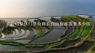 长白山景区门票价格长白山旅游需要多少钱