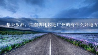 想去旅游，广东省比较近广州的有什么好地方