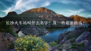 长沙火车站叫什么名字？及1些旅游路线？