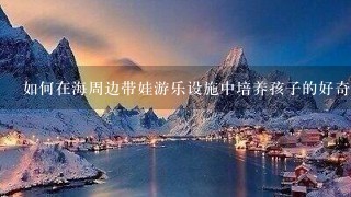 如何在海周边带娃游乐设施中培养孩子的好奇心和探索精神?